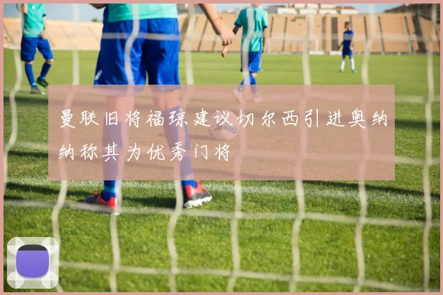 曼联旧将福琼建议切尔西引进奥纳纳称其为优秀门将