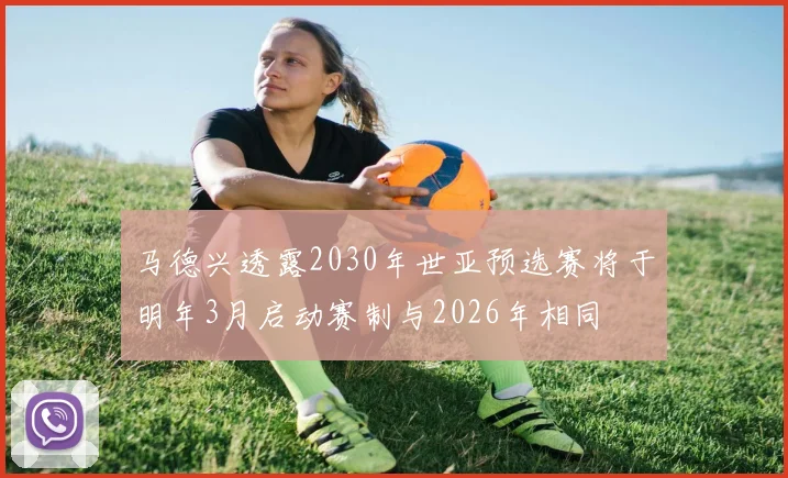 马德兴透露2030年世亚预选赛将于明年3月启动赛制与2026年相同