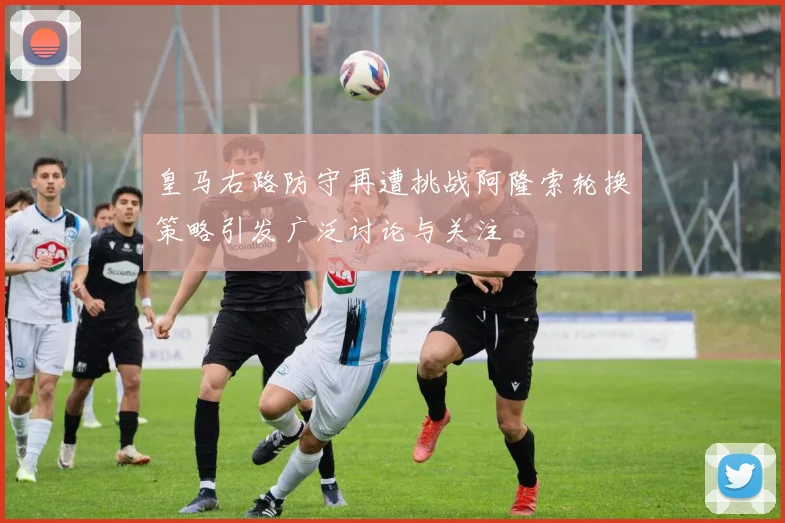 皇马右路防守再遭挑战阿隆索轮换策略引发广泛讨论与关注