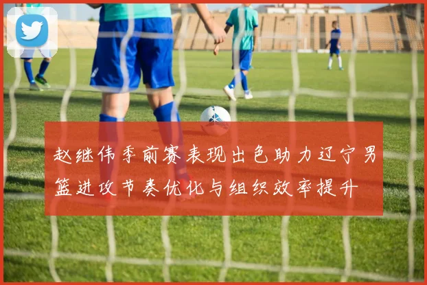 赵继伟季前赛表现出色助力辽宁男篮进攻节奏优化与组织效率提升