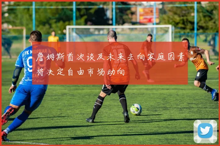 詹姆斯首次谈及未来去向家庭因素将决定自由市场动向