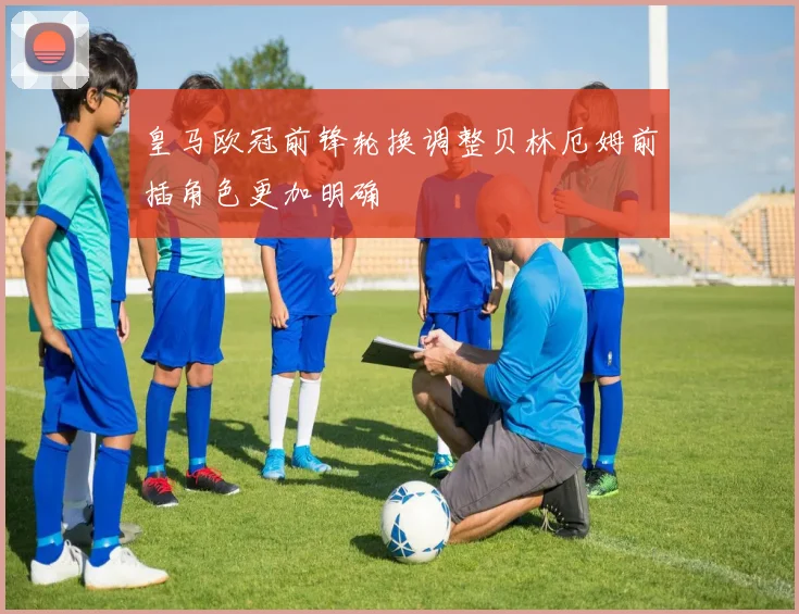 皇马欧冠前锋轮换调整贝林厄姆前插角色更加明确