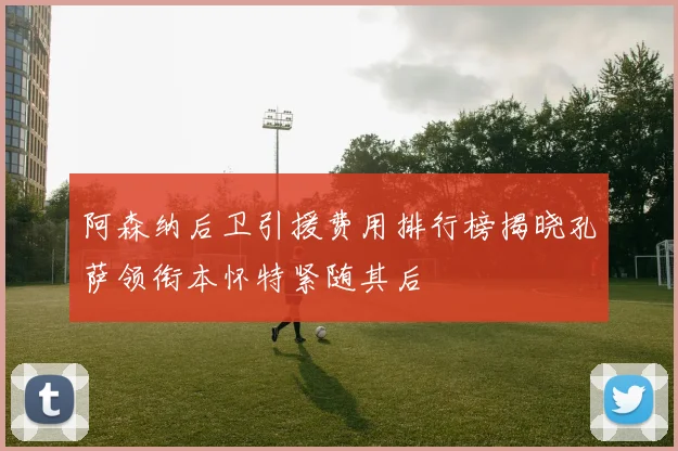 阿森纳后卫引援费用排行榜揭晓孔萨领衔本怀特紧随其后