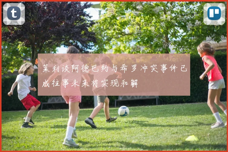 莱利谈阿德巴约与希罗冲突事件已成往事未来将实现和解