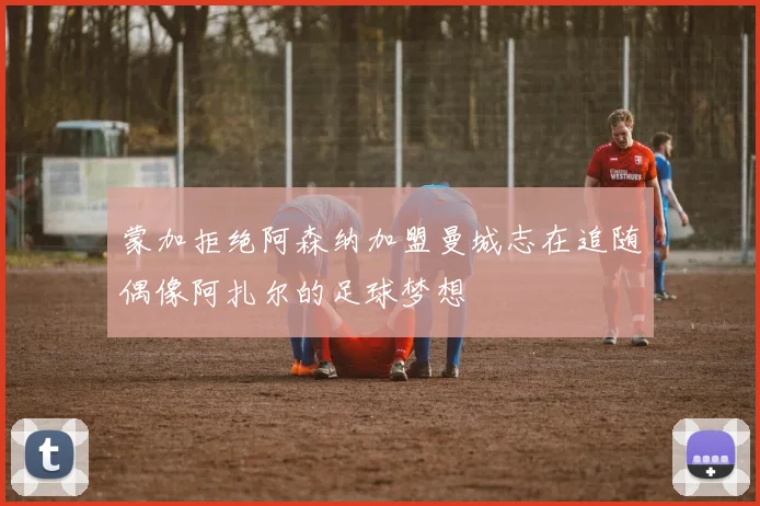 蒙加拒绝阿森纳加盟曼城志在追随偶像阿扎尔的足球梦想