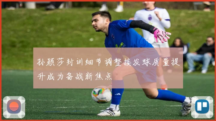 孙颖莎封训细节调整接发球质量提升成为备战新焦点