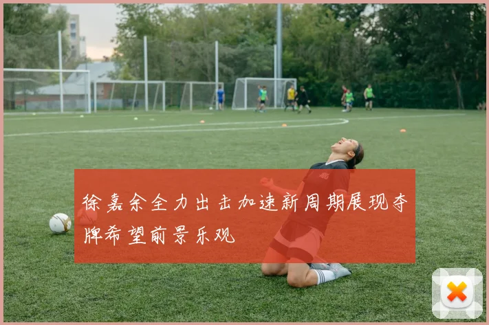 徐嘉余全力出击加速新周期展现夺牌希望前景乐观