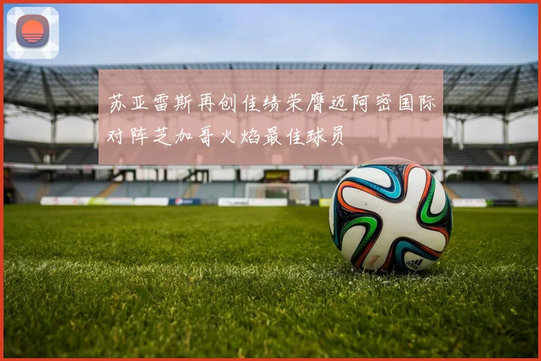 苏亚雷斯再创佳绩荣膺迈阿密国际对阵芝加哥火焰最佳球员
