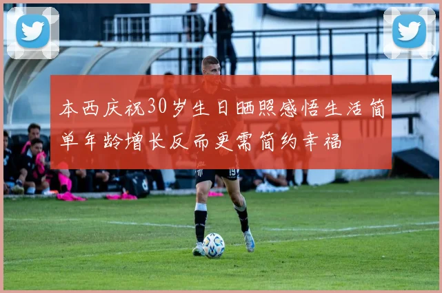 本西庆祝30岁生日晒照感悟生活简单年龄增长反而更需简约幸福
