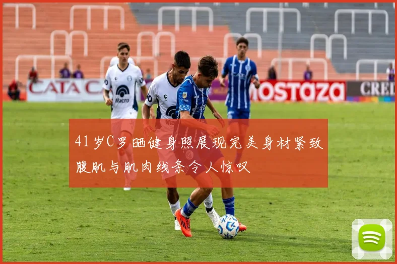 41岁C罗晒健身照展现完美身材紧致腹肌与肌肉线条令人惊叹